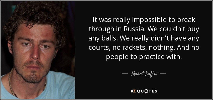 It was really impossible to break through in Russia. We couldn't buy any balls. We really didn't have any courts, no rackets, nothing. And no people to practice with. - Marat Safin