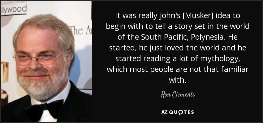 It was really John's [Musker] idea to begin with to tell a story set in the world of the South Pacific, Polynesia. He started, he just loved the world and he started reading a lot of mythology, which most people are not that familiar with. - Ron Clements