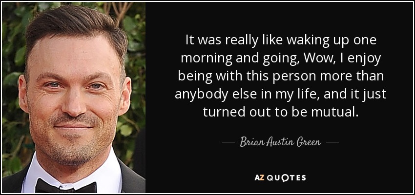 It was really like waking up one morning and going, Wow, I enjoy being with this person more than anybody else in my life, and it just turned out to be mutual. - Brian Austin Green