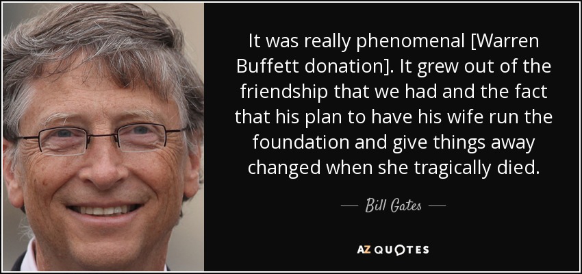 It was really phenomenal [Warren Buffett donation]. It grew out of the friendship that we had and the fact that his plan to have his wife run the foundation and give things away changed when she tragically died. - Bill Gates