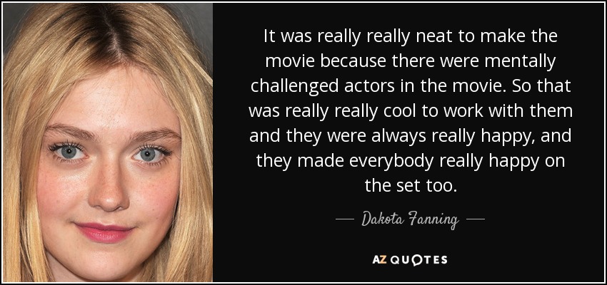 It was really really neat to make the movie because there were mentally challenged actors in the movie. So that was really really cool to work with them and they were always really happy, and they made everybody really happy on the set too. - Dakota Fanning