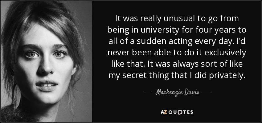 It was really unusual to go from being in university for four years to all of a sudden acting every day. I'd never been able to do it exclusively like that. It was always sort of like my secret thing that I did privately. - Mackenzie Davis