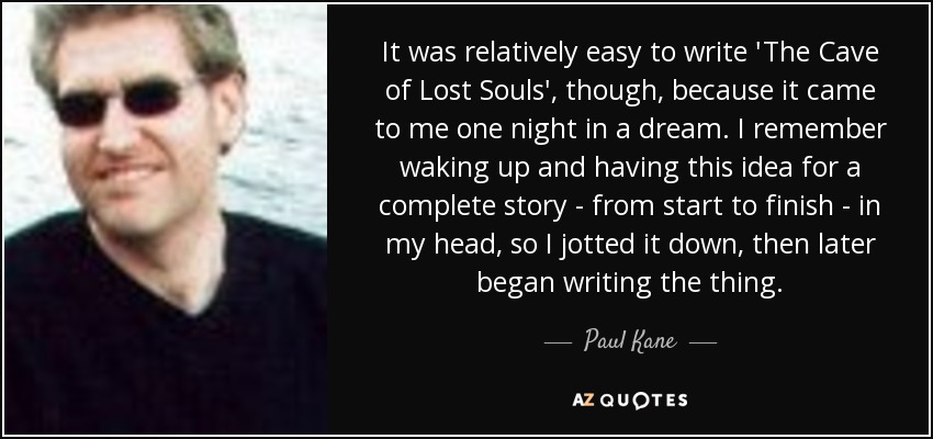 It was relatively easy to write 'The Cave of Lost Souls', though, because it came to me one night in a dream. I remember waking up and having this idea for a complete story - from start to finish - in my head, so I jotted it down, then later began writing the thing. - Paul Kane