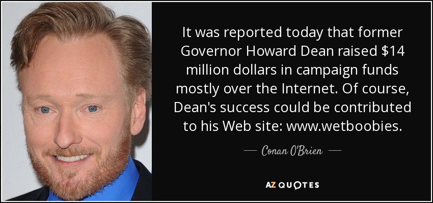 It was reported today that former Governor Howard Dean raised $14 million dollars in campaign funds mostly over the Internet. Of course, Dean's success could be contributed to his Web site: www.wetboobies. - Conan O'Brien