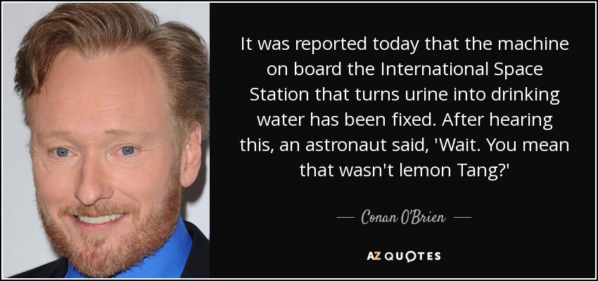 It was reported today that the machine on board the International Space Station that turns urine into drinking water has been fixed. After hearing this, an astronaut said, 'Wait. You mean that wasn't lemon Tang?' - Conan O'Brien