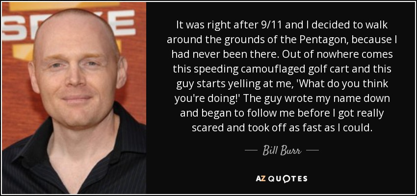 It was right after 9/11 and I decided to walk around the grounds of the Pentagon, because I had never been there. Out of nowhere comes this speeding camouflaged golf cart and this guy starts yelling at me, 'What do you think you're doing!' The guy wrote my name down and began to follow me before I got really scared and took off as fast as I could. - Bill Burr