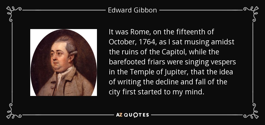 It was Rome, on the fifteenth of October, 1764, as I sat musing amidst the ruins of the Capitol, while the barefooted friars were singing vespers in the Temple of Jupiter, that the idea of writing the decline and fall of the city first started to my mind. - Edward Gibbon