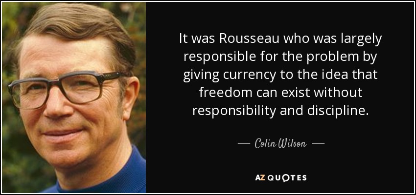 It was Rousseau who was largely responsible for the problem by giving currency to the idea that freedom can exist without responsibility and discipline. - Colin Wilson