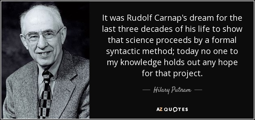 It was Rudolf Carnap's dream for the last three decades of his life to show that science proceeds by a formal syntactic method; today no one to my knowledge holds out any hope for that project. - Hilary Putnam