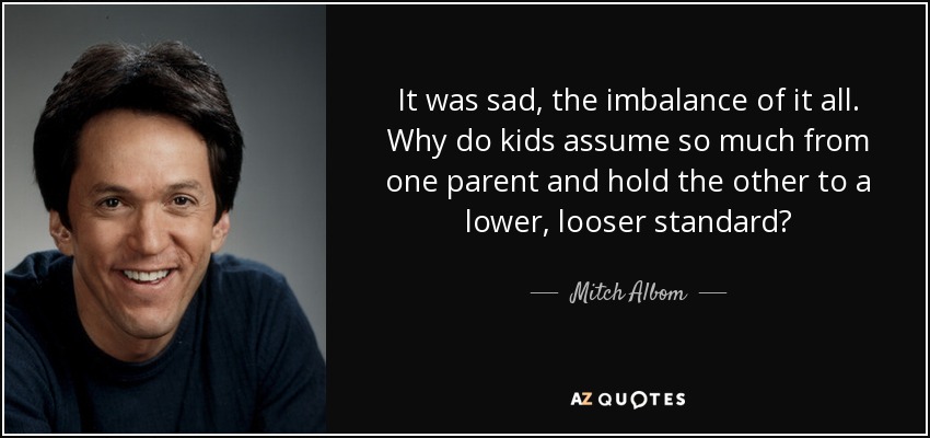 It was sad, the imbalance of it all. Why do kids assume so much from one parent and hold the other to a lower, looser standard? - Mitch Albom