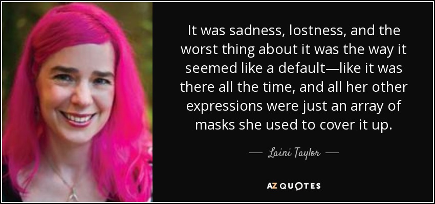 It was sadness, lostness, and the worst thing about it was the way it seemed like a default—like it was there all the time, and all her other expressions were just an array of masks she used to cover it up. - Laini Taylor