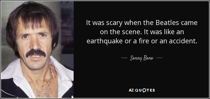 It was scary when the Beatles came on the scene. It was like an earthquake or a fire or an accident. - Sonny Bono
