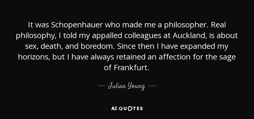It was Schopenhauer who made me a philosopher. Real philosophy, I told my appalled colleagues at Auckland, is about sex, death, and boredom. Since then I have expanded my horizons, but I have always retained an affection for the sage of Frankfurt. - Julian Young It was Schopenhauer who made me a philosopher. Real philosophy, I told my appalled colleagues at Auckland, is about sex, death, and boredom. Since then I have expanded my horizons, but I have always retained an affection for the sage of Frankfurt. - Julian Young
