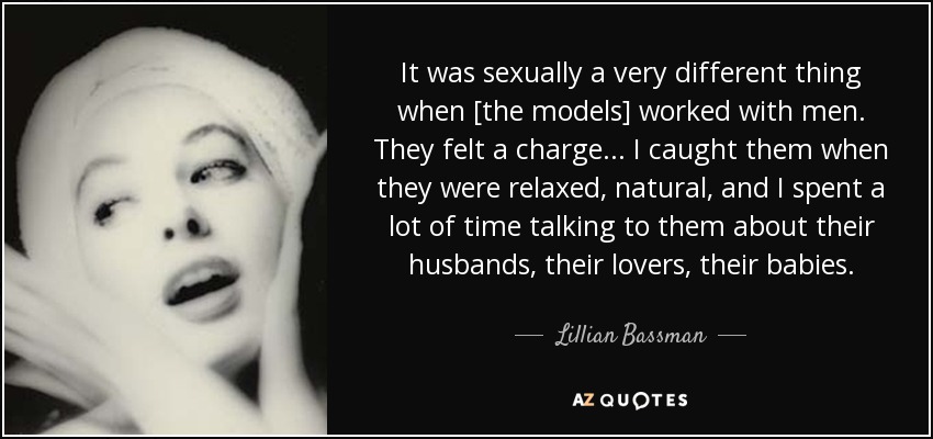 It was sexually a very different thing when [the models] worked with men. They felt a charge... I caught them when they were relaxed, natural, and I spent a lot of time talking to them about their husbands, their lovers, their babies. - Lillian Bassman