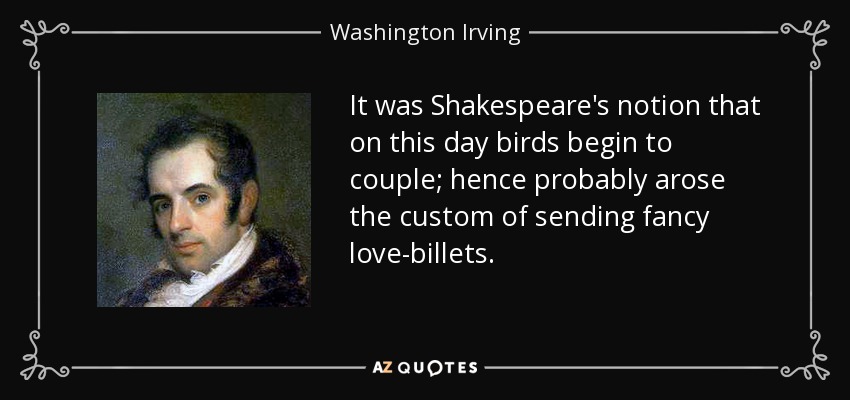 It was Shakespeare's notion that on this day birds begin to couple; hence probably arose the custom of sending fancy love-billets. - Washington Irving