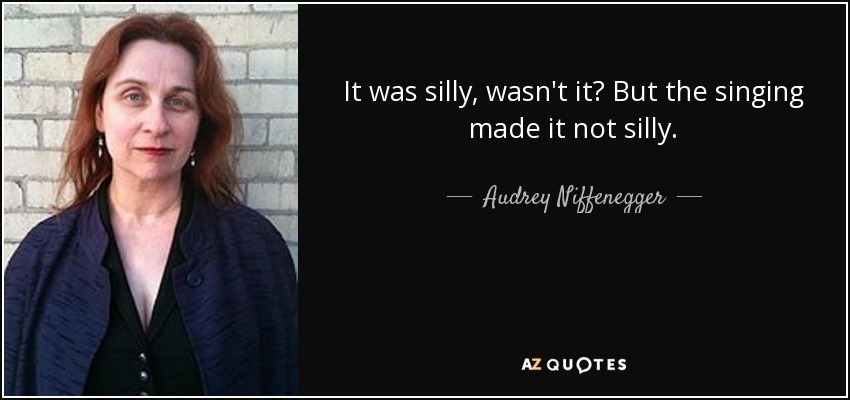 It was silly, wasn't it? But the singing made it not silly. - Audrey Niffenegger