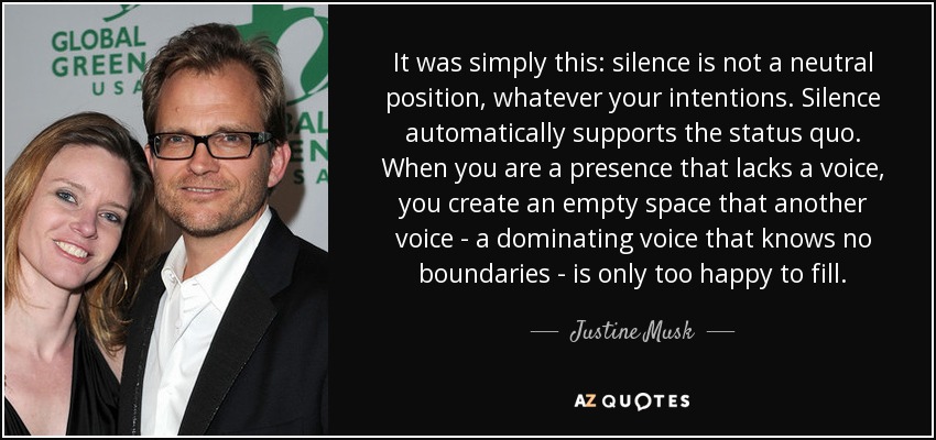 It was simply this: silence is not a neutral position, whatever your intentions. Silence automatically supports the status quo. When you are a presence that lacks a voice, you create an empty space that another voice - a dominating voice that knows no boundaries - is only too happy to fill. - Justine Musk