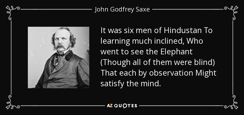 It was six men of Hindustan To learning much inclined, Who went to see the Elephant (Though all of them were blind) That each by observation Might satisfy the mind. - John Godfrey Saxe