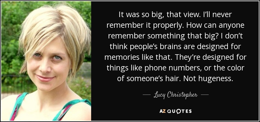 It was so big, that view. I’ll never remember it properly. How can anyone remember something that big? I don’t think people’s brains are designed for memories like that. They’re designed for things like phone numbers, or the color of someone’s hair. Not hugeness. - Lucy Christopher