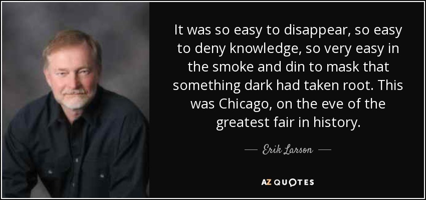 It was so easy to disappear, so easy to deny knowledge, so very easy in the smoke and din to mask that something dark had taken root. This was Chicago, on the eve of the greatest fair in history. - Erik Larson