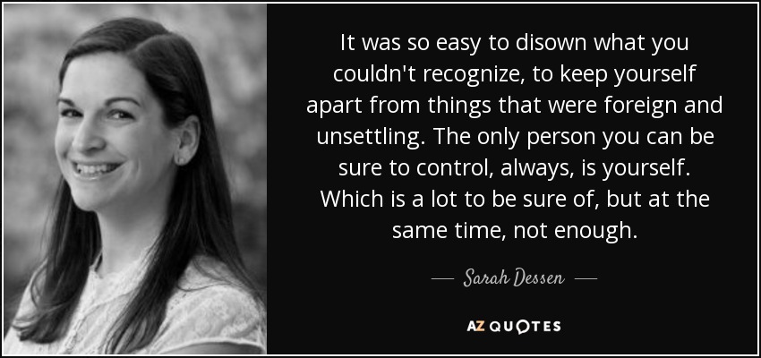 It was so easy to disown what you couldn't recognize, to keep yourself apart from things that were foreign and unsettling. The only person you can be sure to control, always, is yourself. Which is a lot to be sure of, but at the same time, not enough. - Sarah Dessen