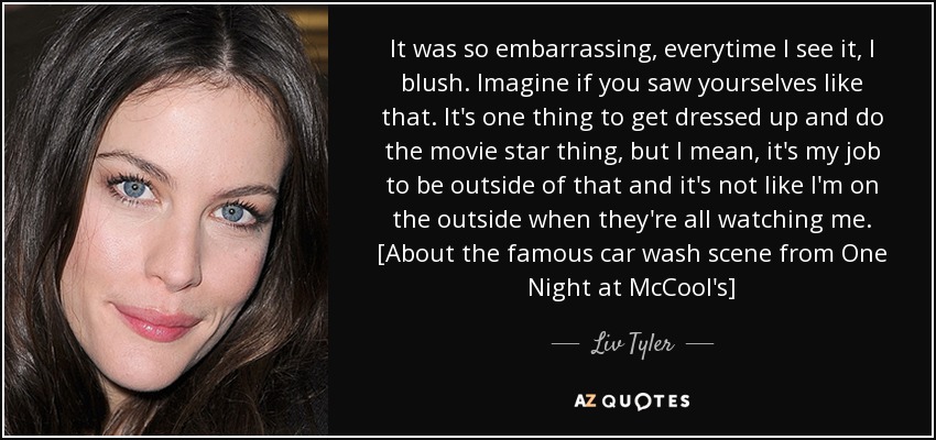 It was so embarrassing, everytime I see it, I blush. Imagine if you saw yourselves like that. It's one thing to get dressed up and do the movie star thing, but I mean, it's my job to be outside of that and it's not like I'm on the outside when they're all watching me. [About the famous car wash scene from One Night at McCool's] - Liv Tyler