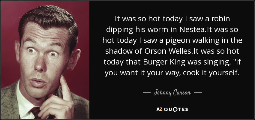 It was so hot today I saw a robin dipping his worm in Nestea.It was so hot today I saw a pigeon walking in the shadow of Orson Welles.It was so hot today that Burger King was singing, 