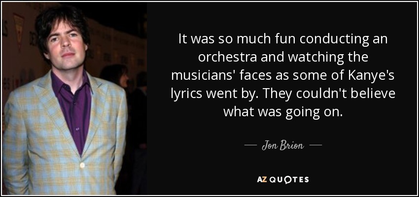 It was so much fun conducting an orchestra and watching the musicians' faces as some of Kanye's lyrics went by. They couldn't believe what was going on. - Jon Brion