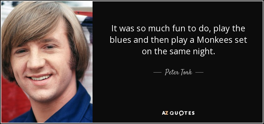 It was so much fun to do, play the blues and then play a Monkees set on the same night. - Peter Tork