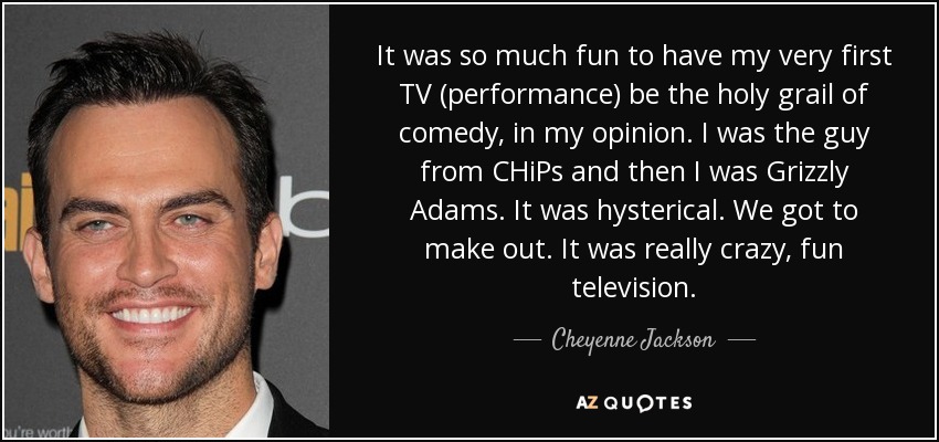 It was so much fun to have my very first TV (performance) be the holy grail of comedy, in my opinion. I was the guy from CHiPs and then I was Grizzly Adams. It was hysterical. We got to make out. It was really crazy, fun television. - Cheyenne Jackson
