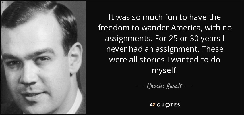 It was so much fun to have the freedom to wander America, with no assignments. For 25 or 30 years I never had an assignment. These were all stories I wanted to do myself. - Charles Kuralt