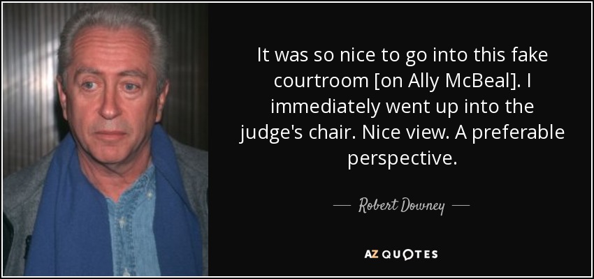 It was so nice to go into this fake courtroom [on Ally McBeal]. I immediately went up into the judge's chair. Nice view. A preferable perspective. - Robert Downey, Sr.