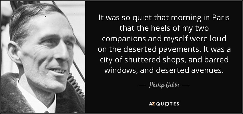 It was so quiet that morning in Paris that the heels of my two companions and myself were loud on the deserted pavements. It was a city of shuttered shops, and barred windows, and deserted avenues. - Philip Gibbs