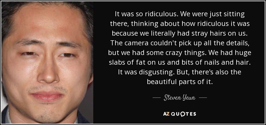 It was so ridiculous. We were just sitting there, thinking about how ridiculous it was because we literally had stray hairs on us. The camera couldn't pick up all the details, but we had some crazy things. We had huge slabs of fat on us and bits of nails and hair. It was disgusting. But, there's also the beautiful parts of it. - Steven Yeun