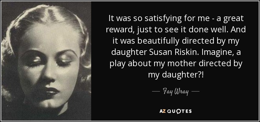 It was so satisfying for me - a great reward, just to see it done well. And it was beautifully directed by my daughter Susan Riskin. Imagine, a play about my mother directed by my daughter?! - Fay Wray