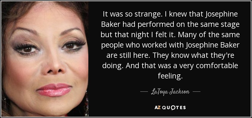 It was so strange. I knew that Josephine Baker had performed on the same stage but that night I felt it. Many of the same people who worked with Josephine Baker are still here. They know what they're doing. And that was a very comfortable feeling. - LaToya Jackson