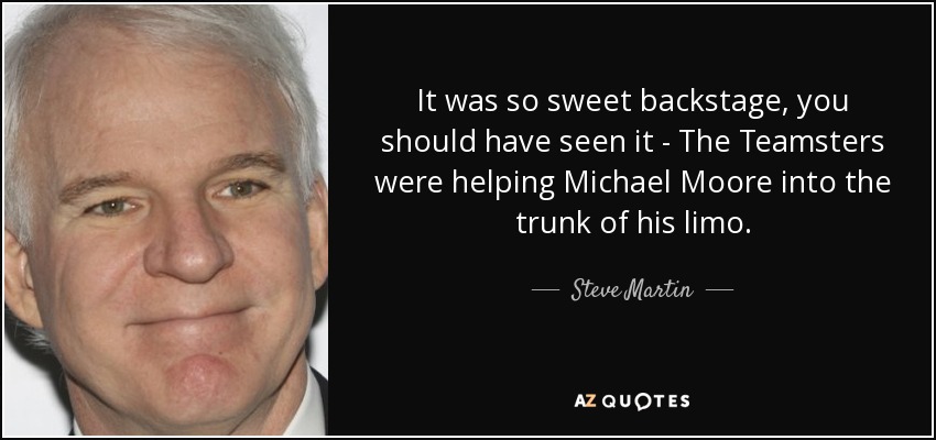 It was so sweet backstage, you should have seen it - The Teamsters were helping Michael Moore into the trunk of his limo. - Steve Martin