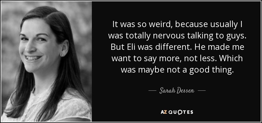 It was so weird, because usually I was totally nervous talking to guys. But Eli was different. He made me want to say more, not less. Which was maybe not a good thing. - Sarah Dessen