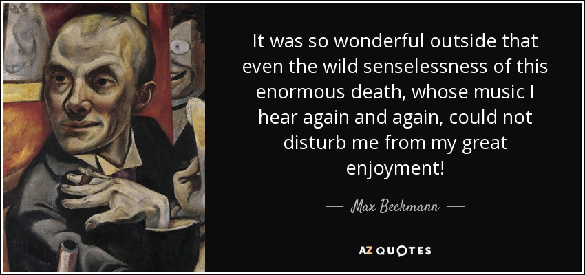 It was so wonderful outside that even the wild senselessness of this enormous death, whose music I hear again and again, could not disturb me from my great enjoyment! - Max Beckmann