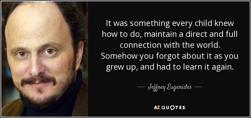 It was something every child knew how to do, maintain a direct and full connection with the world. Somehow you forgot about it as you grew up, and had to learn it again. - Jeffrey Eugenides