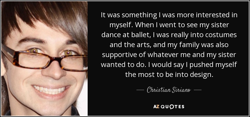 It was something I was more interested in myself. When I went to see my sister dance at ballet, I was really into costumes and the arts, and my family was also supportive of whatever me and my sister wanted to do. I would say I pushed myself the most to be into design. - Christian Siriano