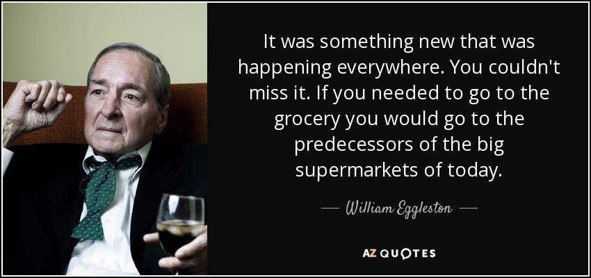 It was something new that was happening everywhere. You couldn't miss it. If you needed to go to the grocery you would go to the predecessors of the big supermarkets of today. - William Eggleston