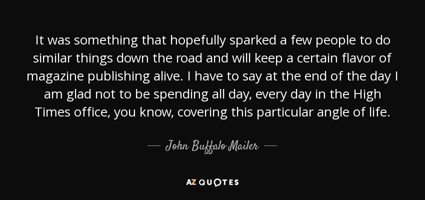 It was something that hopefully sparked a few people to do similar things down the road and will keep a certain flavor of magazine publishing alive. I have to say at the end of the day I am glad not to be spending all day, every day in the High Times office, you know, covering this particular angle of life. - John Buffalo Mailer