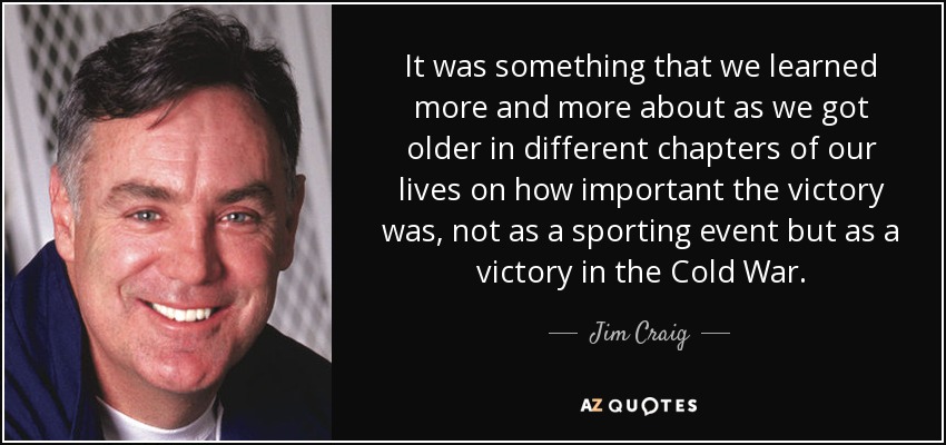 It was something that we learned more and more about as we got older in different chapters of our lives on how important the victory was, not as a sporting event but as a victory in the Cold War. - Jim Craig