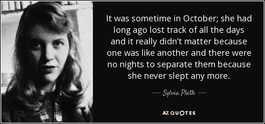 It was sometime in October; she had long ago lost track of all the days and it really didn’t matter because one was like another and there were no nights to separate them because she never slept any more. - Sylvia Plath