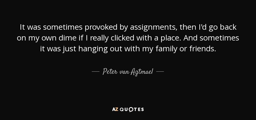 It was sometimes provoked by assignments, then I'd go back on my own dime if I really clicked with a place. And sometimes it was just hanging out with my family or friends. - Peter van Agtmael