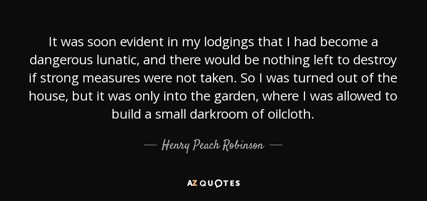 It was soon evident in my lodgings that I had become a dangerous lunatic, and there would be nothing left to destroy if strong measures were not taken. So I was turned out of the house, but it was only into the garden, where I was allowed to build a small darkroom of oilcloth. - Henry Peach Robinson