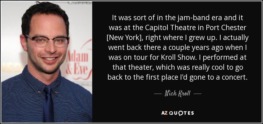 It was sort of in the jam-band era and it was at the Capitol Theatre in Port Chester [New York], right where I grew up. I actually went back there a couple years ago when I was on tour for Kroll Show. I performed at that theater, which was really cool to go back to the first place I'd gone to a concert. - Nick Kroll