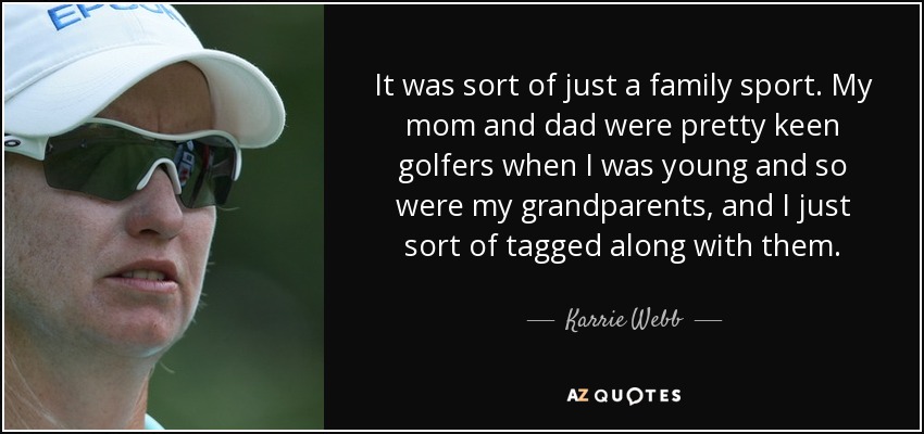 It was sort of just a family sport. My mom and dad were pretty keen golfers when I was young and so were my grandparents, and I just sort of tagged along with them. - Karrie Webb