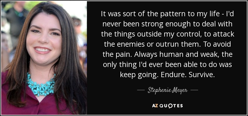 It was sort of the pattern to my life - I'd never been strong enough to deal with the things outside my control, to attack the enemies or outrun them. To avoid the pain. Always human and weak, the only thing I'd ever been able to do was keep going. Endure. Survive. - Stephenie Meyer